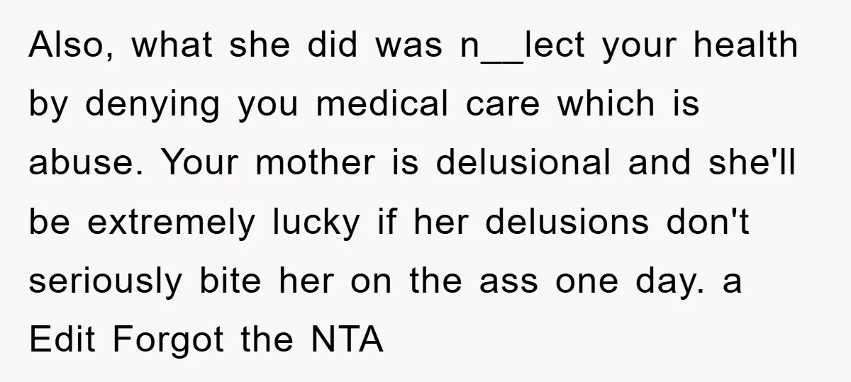 Also, what she did was n__lect your health by denying you medical care which is abuse. Your mother is delusional and she'll be extremely lucky if her delusions don't seriously...