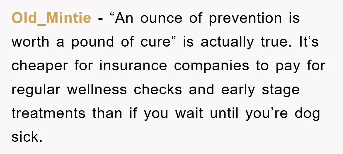 Old_Mintie − “An ounce of prevention is worth a pound of cure” is actually true. It’s cheaper for insurance companies to pay for regular wellness checks and early stage treatments...