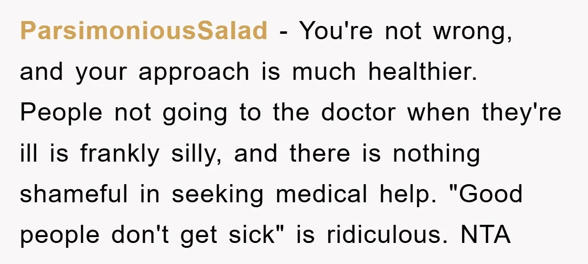 ParsimoniousSalad − You're not wrong, and your approach is much healthier. People not going to the doctor when they're ill is frankly silly, and there is nothing shameful in seeking...