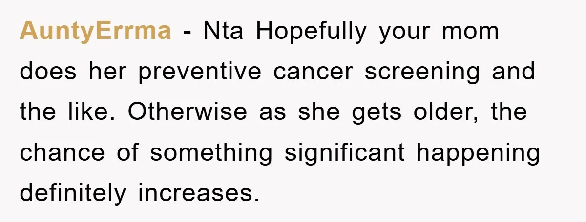 AuntyErrma − Nta Hopefully your mom does her preventive cancer screening and the like. Otherwise as she gets older, the chance of something significant happening definitely increases.