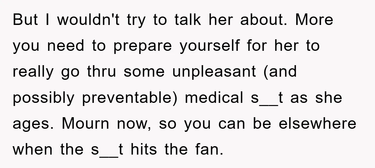 But I wouldn't try to talk her about. More you need to prepare yourself for her to really go thru some unpleasant (and possibly preventable) medical s__t as she ages....