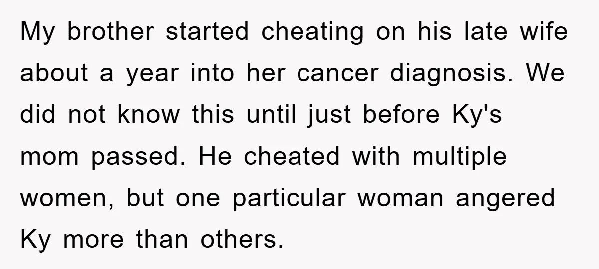 My brother started cheating on his late wife about a year into her cancer diagnosis. We did not know this until just before Ky's mom passed. He cheated with multiple...