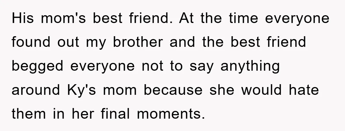 His mom's best friend. At the time everyone found out my brother and the best friend begged everyone not to say anything around Ky's mom because she would hate them...