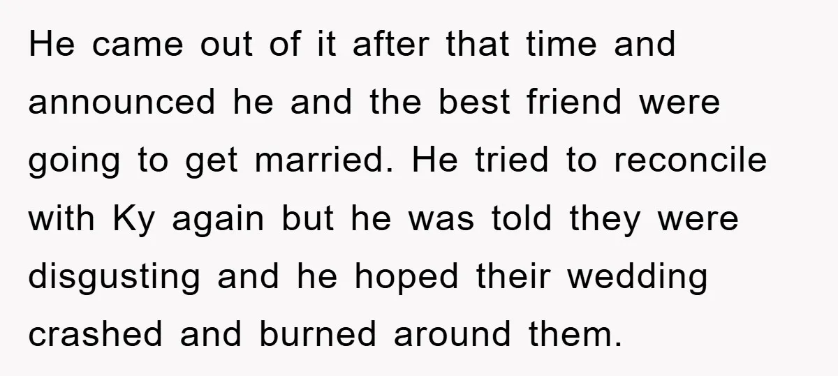 He came out of it after that time and announced he and the best friend were going to get married. He tried to reconcile with Ky again but he was...