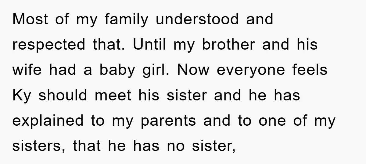 Most of my family understood and respected that. Until my brother and his wife had a baby girl. Now everyone feels Ky should meet his sister and he has explained...