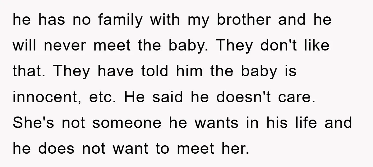 he has no family with my brother and he will never meet the baby. They don't like that. They have told him the baby is innocent, etc. He said he...