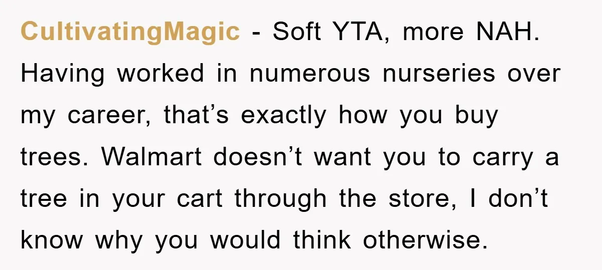 CultivatingMagic - Soft YTA, more NAH. Having worked in numerous nurseries over my career, that’s exactly how you buy trees. Walmart doesn’t want you to carry a tree in your...