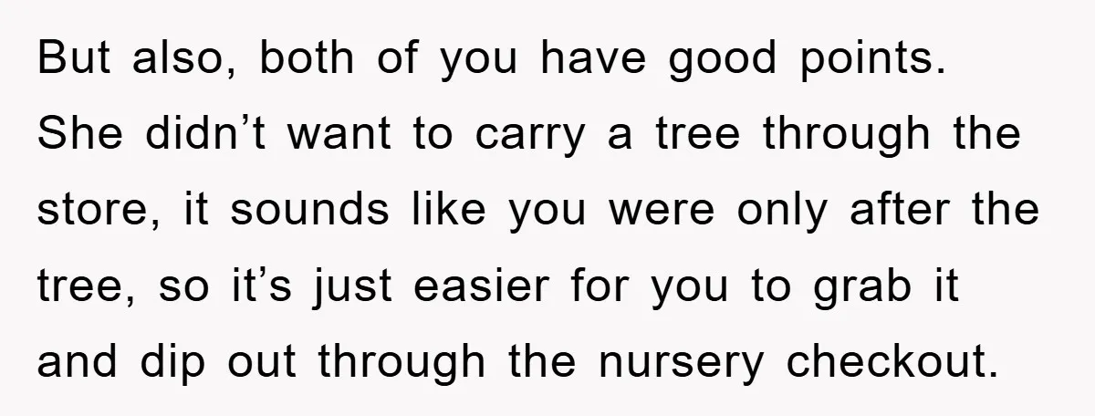 But also, both of you have good points. She didn’t want to carry a tree through the store, it sounds like you were only after the tree, so it’s just...