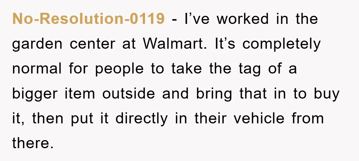 No-Resolution-0119 - I’ve worked in the garden center at Walmart. It’s completely normal for people to take the tag of a bigger item outside and bring that in to buy...