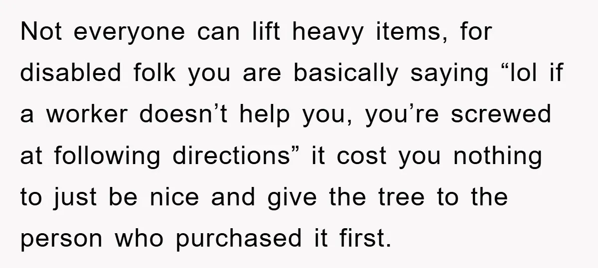 Not everyone can lift heavy items, for disabled folk you are basically saying “lol if a worker doesn’t help you, you’re screwed at following directions” it cost you nothing to...