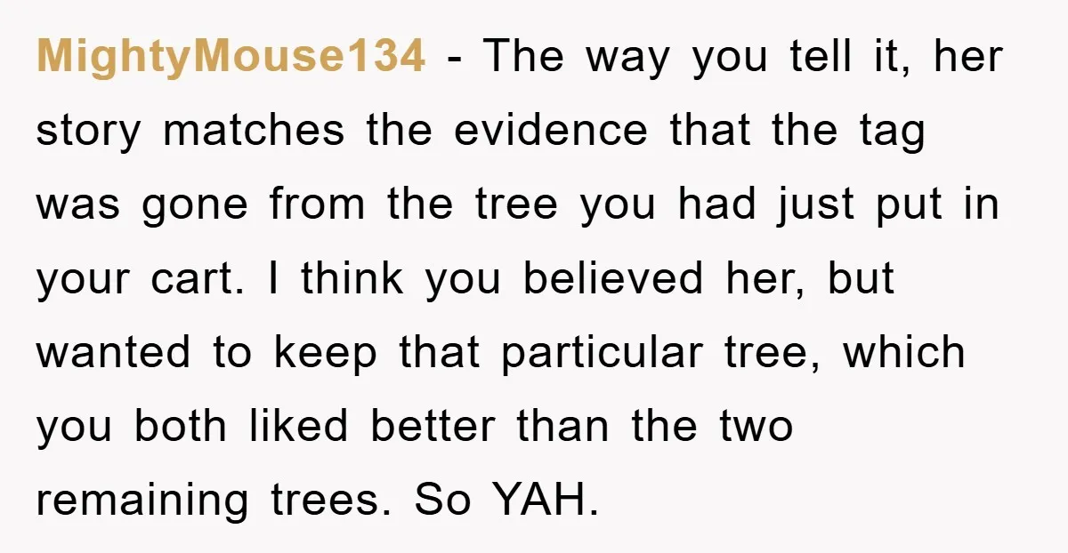 MightyMouse134 - The way you tell it, her story matches the evidence that the tag was gone from the tree you had just put in your cart. I think you...