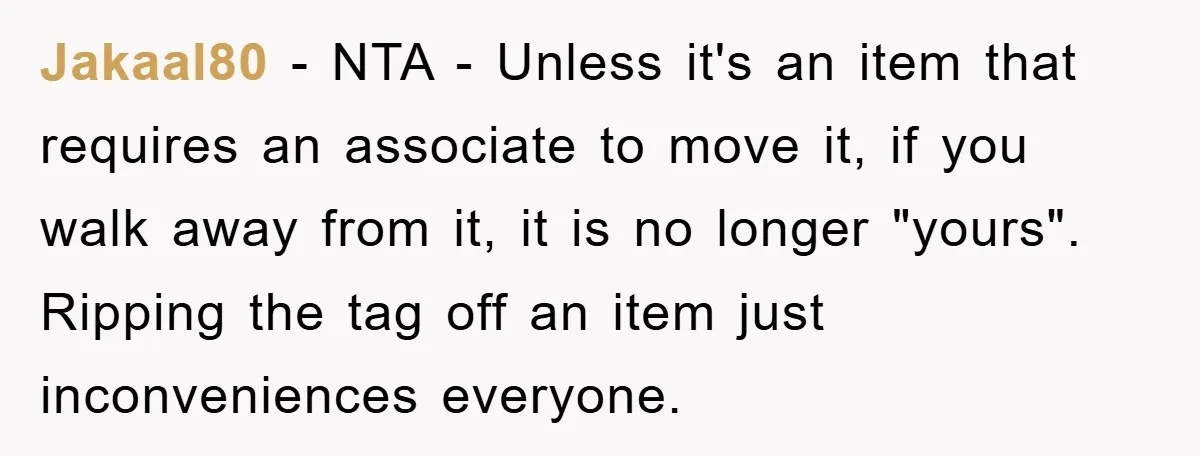 Jakaal80 - NTA - Unless it's an item that requires an associate to move it, if you walk away from it, it is no longer "yours". Ripping the tag off...