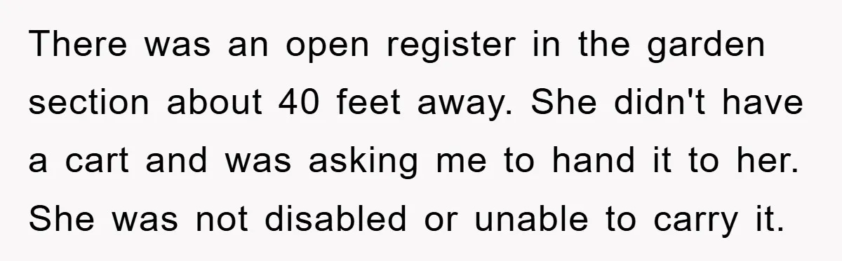 There was an open register in the garden section about 40 feet away. She didn't have a cart and was asking me to hand it to her. She was not...