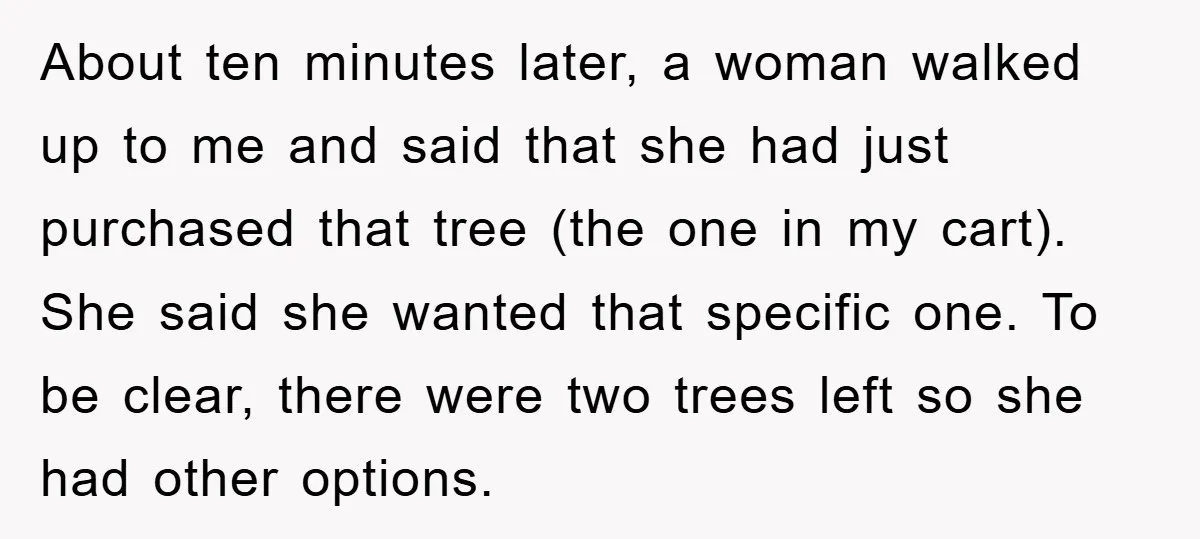 About ten minutes later, a woman walked up to me and said that she had just purchased that tree (the one in my cart). She said she wanted that specific...