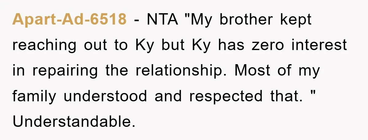 Apart-Ad-6518 − NTA "My brother kept reaching out to Ky but Ky has zero interest in repairing the relationship. Most of my family understood and respected that. " Understandable.