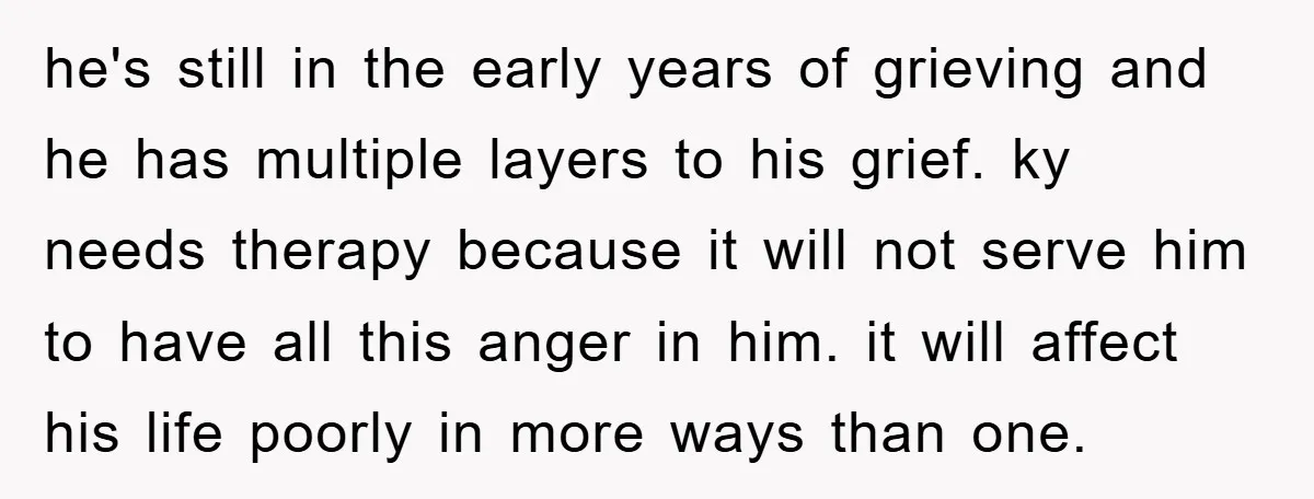 he's still in the early years of grieving and he has multiple layers to his grief. ky needs therapy because it will not serve him to have all this anger...