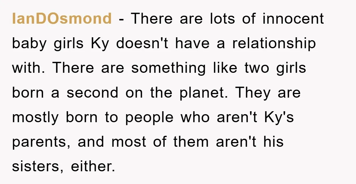 IanDOsmond − There are lots of innocent baby girls Ky doesn't have a relationship with. There are something like two girls born a second on the planet. They are mostly...