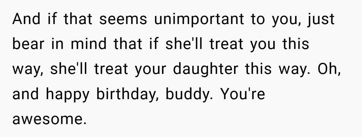 And if that seems unimportant to you, just bear in mind that if she'll treat you this way, she'll treat your daughter this way. Oh, and happy birthday, buddy. You're...