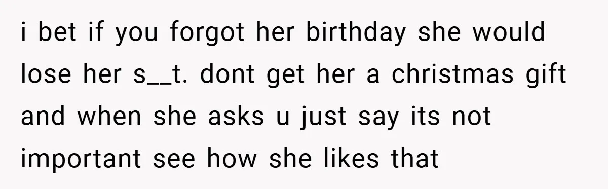 i bet if you forgot her birthday she would lose her s__t. dont get her a christmas gift and when she asks u just say its not important see how...