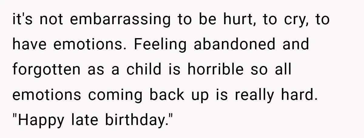 it's not embarrassing to be hurt, to cry, to have emotions. Feeling abandoned and forgotten as a child is horrible so all emotions coming back up is really hard. "Happy...