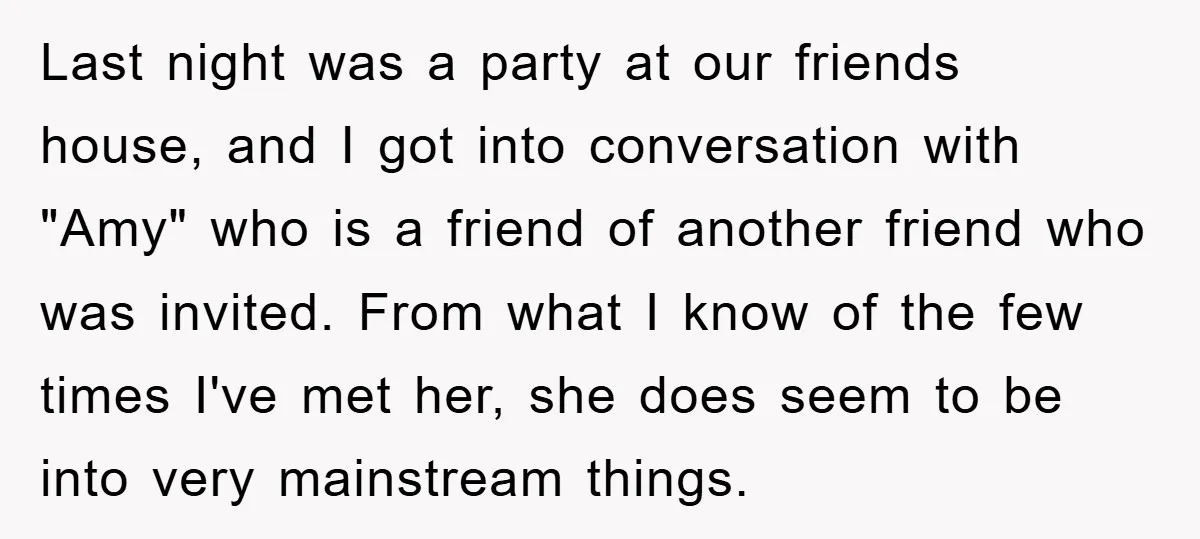 Last night was a party at our friends house, and I got into conversation with "Amy" who is a friend of another friend who was invited. From what I know...