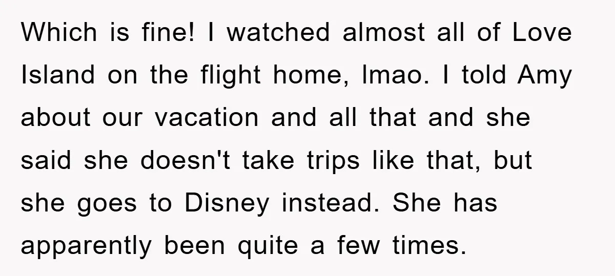 Which is fine! I watched almost all of Love Island on the flight home, lmao. I told Amy about our vacation and all that and she said she doesn't take...
