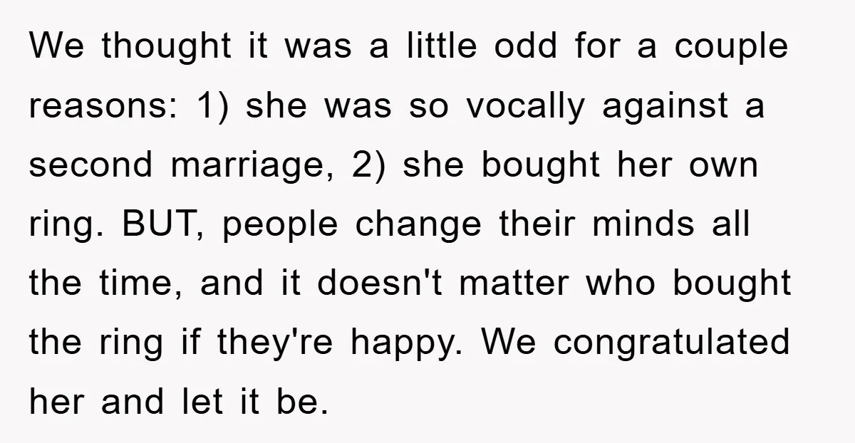 We thought it was a little odd for a couple reasons: 1) she was so vocally against a second marriage, 2) she bought her own ring. BUT, people change their...