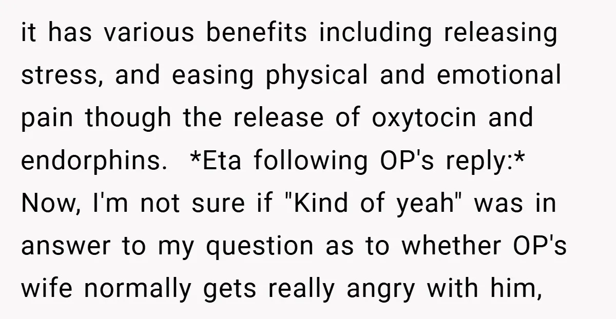 it has various benefits including releasing stress, and easing physical and emotional pain though the release of oxytocin and endorphins. *Eta following OP's reply:* Now, I'm not sure if...