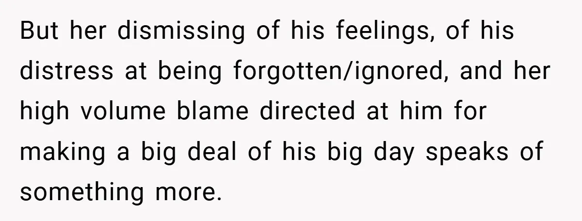 But her dismissing of his feelings, of his distress at being forgotten/ignored, and her high volume blame directed at him for making a big deal of his big day speaks...