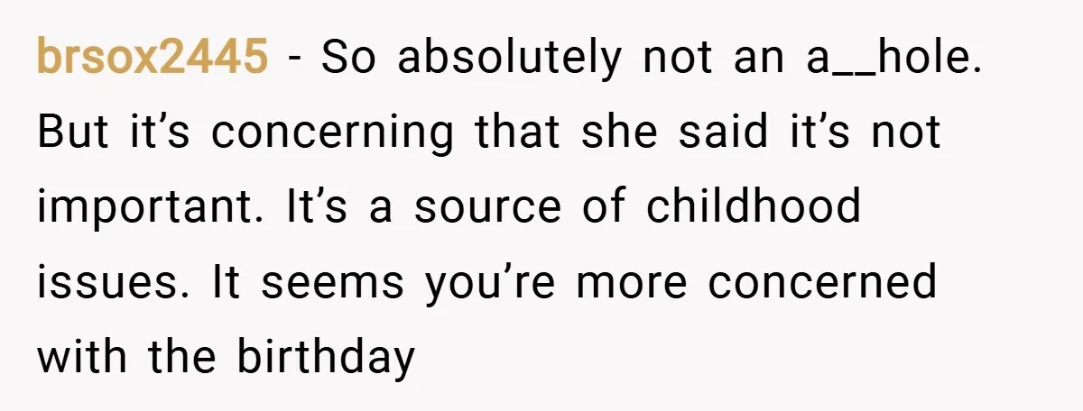 brsox2445 − So absolutely not an a__hole. But it’s concerning that she said it’s not important. It’s a source of childhood issues. It seems you’re more concerned with the birthday