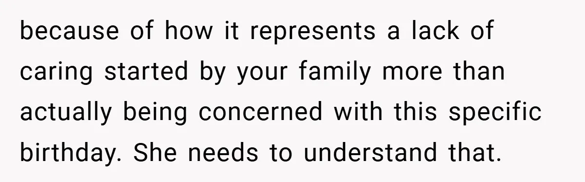 because of how it represents a lack of caring started by your family more than actually being concerned with this specific birthday. She needs to understand that.