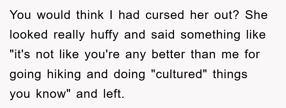 You would think I had cursed her out? She looked really huffy and said something like "it's not like you're any better than me for going hiking and doing "cultured"...