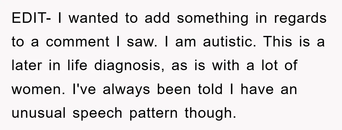 EDIT- I wanted to add something in regards to a comment I saw. I am autistic. This is a later in life diagnosis, as is with a lot of women....