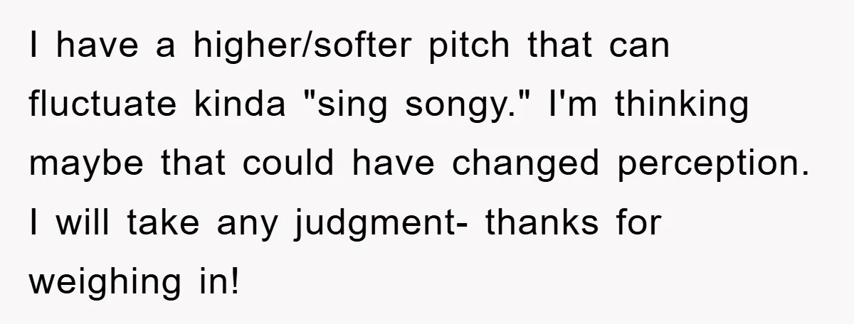 I have a higher/softer pitch that can fluctuate kinda "sing songy." I'm thinking maybe that could have changed perception. I will take any judgment- thanks for weighing in!