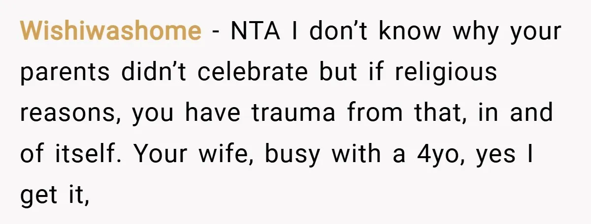 Wishiwashome − NTA I don’t know why your parents didn’t celebrate but if religious reasons, you have trauma from that, in and of itself. Your wife, busy with a 4yo,...