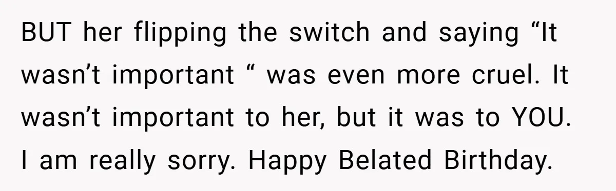 BUT her flipping the switch and saying “It wasn’t important “ was even more cruel. It wasn’t important to her, but it was to YOU. I am really sorry. Happy...