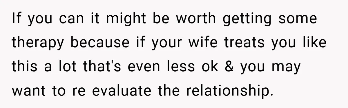 If you can it might be worth getting some therapy because if your wife treats you like this a lot that's even less ok & you may want to re...
