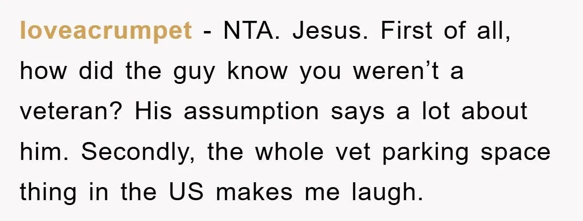 loveacrumpet - NTA. Jesus. First of all, how did the guy know you weren’t a veteran? His assumption says a lot about him. Secondly, the whole vet parking space thing...