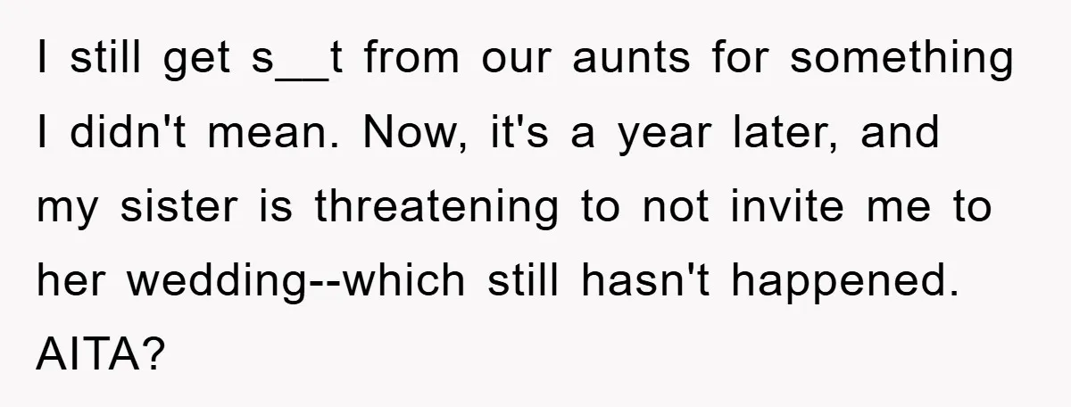 I still get s__t from our aunts for something I didn't mean. Now, it's a year later, and my sister is threatening to not invite me to her wedding--which still...