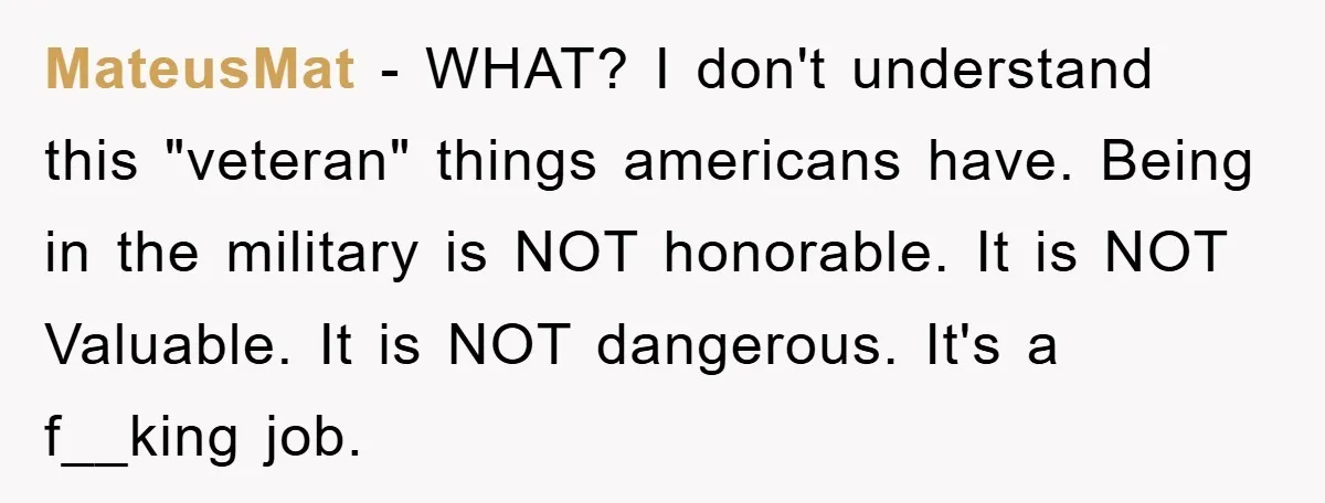 MateusMat - WHAT? I don't understand this "veteran" things americans have. Being in the military is NOT honorable. It is NOT Valuable. It is NOT dangerous. It's a f__king job.