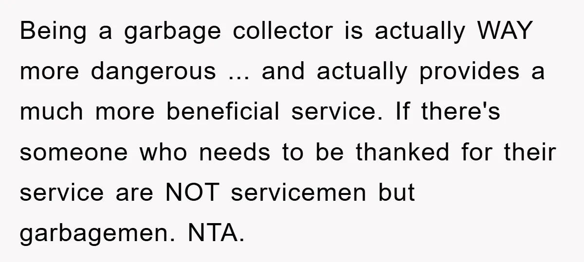 Being a garbage collector is actually WAY more dangerous ... and actually provides a much more beneficial service. If there's someone who needs to be thanked for their service are...