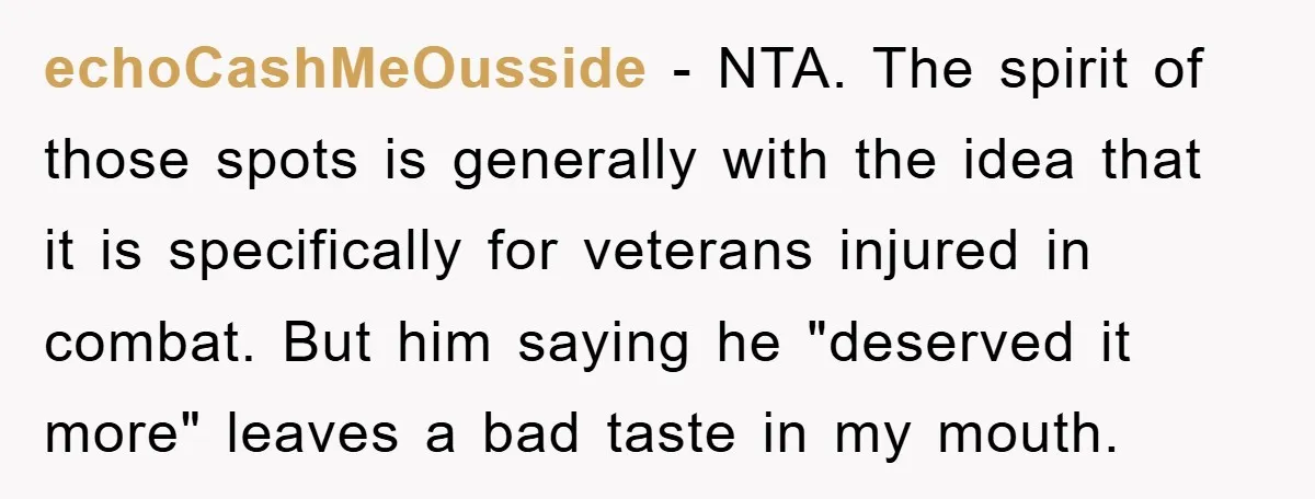 echoCashMeOusside - NTA. The spirit of those spots is generally with the idea that it is specifically for veterans injured in combat. But him saying he "deserved it more" leaves...