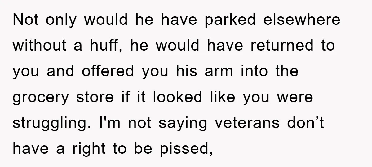 Not only would he have parked elsewhere without a huff, he would have returned to you and offered you his arm into the grocery store if it looked like you...