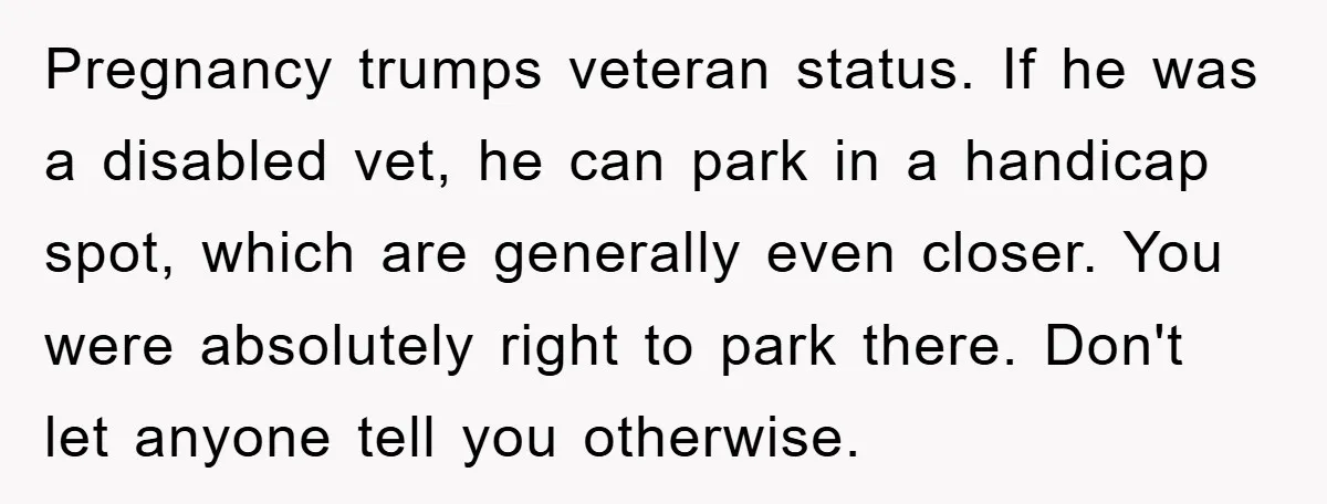 Pregnancy trumps veteran status. If he was a disabled vet, he can park in a handicap spot, which are generally even closer. You were absolutely right to park there. Don't...