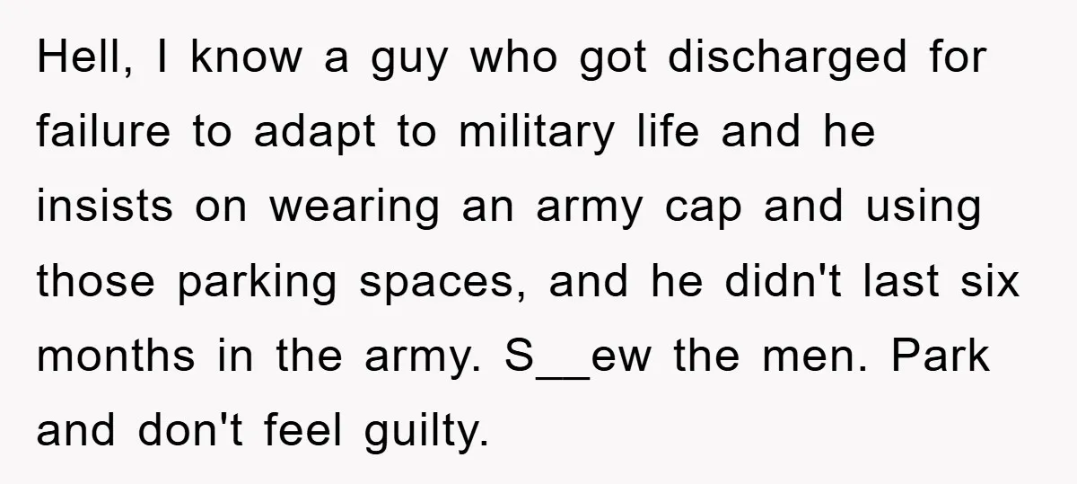 Hell, I know a guy who got discharged for failure to adapt to military life and he insists on wearing an army cap and using those parking spaces, and he...