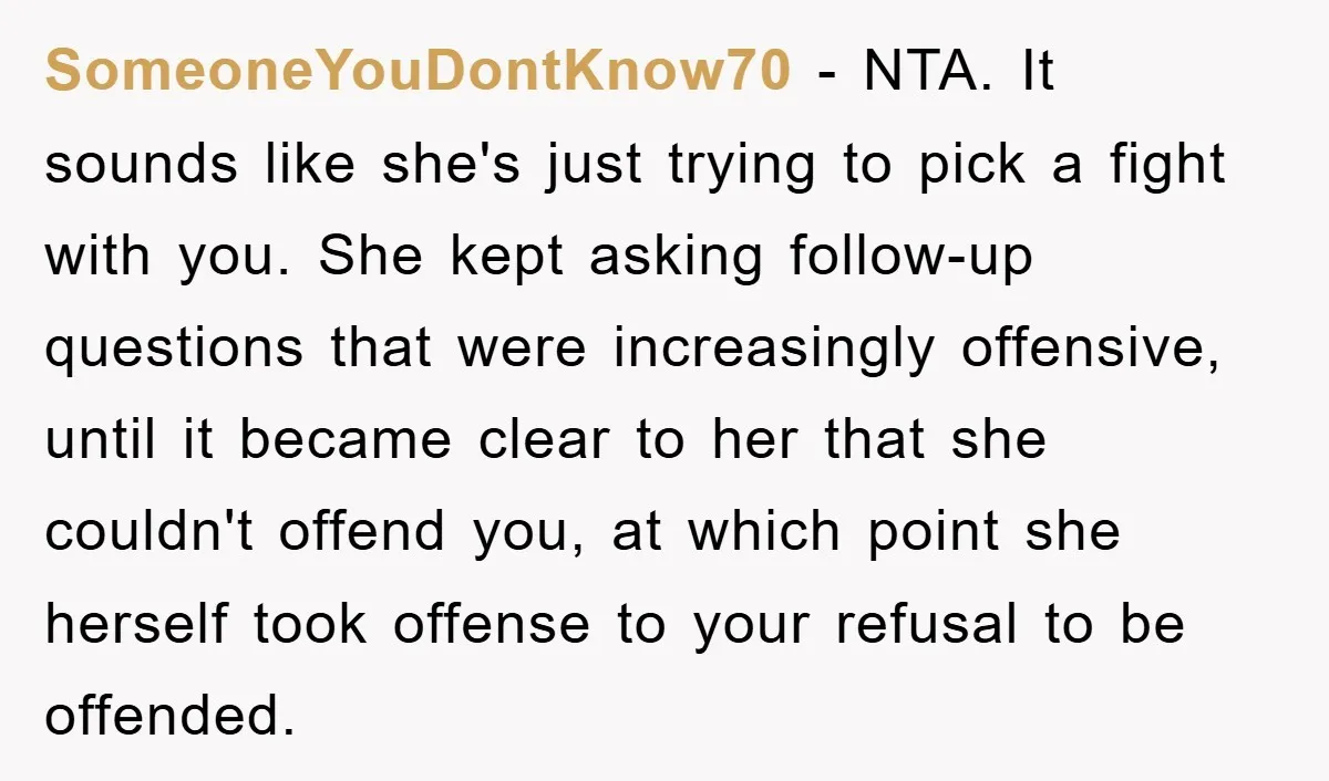 SomeoneYouDontKnow70 − NTA. It sounds like she's just trying to pick a fight with you. She kept asking follow-up questions that were increasingly offensive, until it became clear to her...