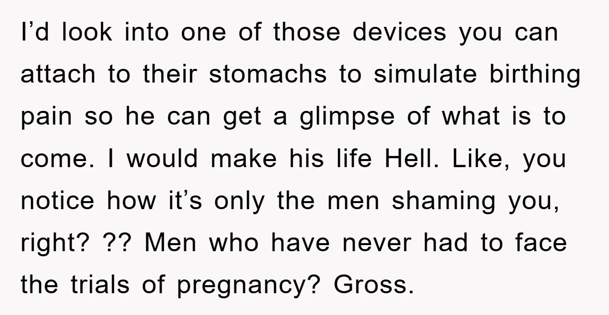 I’d look into one of those devices you can attach to their stomachs to simulate birthing pain so he can get a glimpse of what is to come. I would...