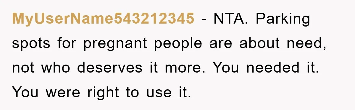 MyUserName543212345 - NTA. Parking spots for pregnant people are about need, not who deserves it more. You needed it. You were right to use it.