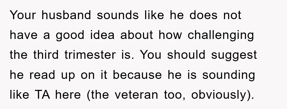 Your husband sounds like he does not have a good idea about how challenging the third trimester is. You should suggest he read up on it because he is sounding...
