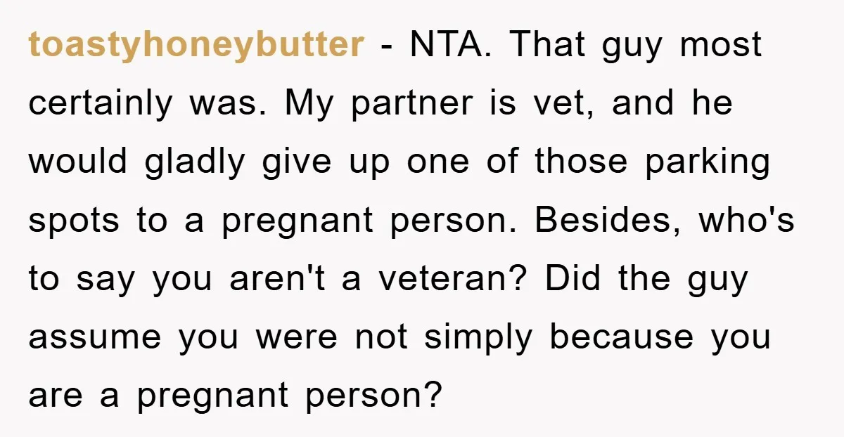 toastyhoneybutter - NTA. That guy most certainly was. My partner is vet, and he would gladly give up one of those parking spots to a pregnant person. Besides, who's to...
